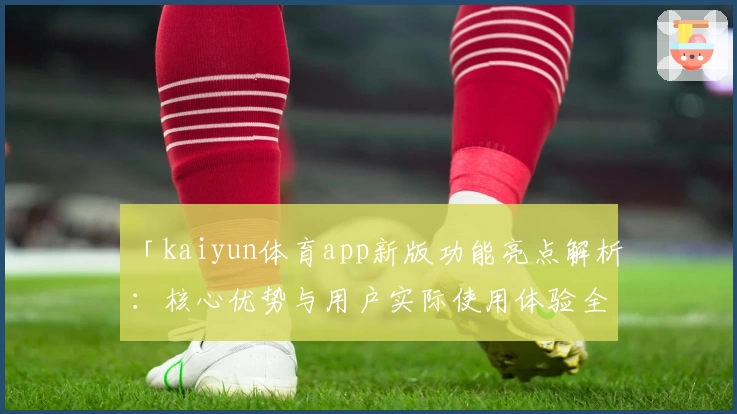 「kaiyun体育app新版功能亮点解析：核心优势与用户实际使用体验全面分析」